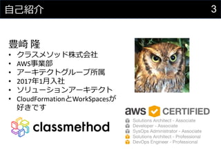 3自己紹介
豊崎 隆
• クラスメソッド株式会社
• AWS事業部
• アーキテクトグループ所属
• 2017年1月入社
• ソリューションアーキテクト
• CloudFormationとWorkSpacesが
好きです
 