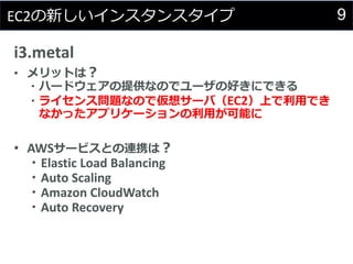 9EC2の新しいインスタンスタイプ
i3.metal
• メリットは？
・ハードウェアの提供なのでユーザの好きにできる
・ライセンス問題なので仮想サーバ（EC2）上で利用でき
なかったアプリケーションの利用が可能に
• AWSサービスとの連携は？
・Elastic Load Balancing
・Auto Scaling
・Amazon CloudWatch
・Auto Recovery
 