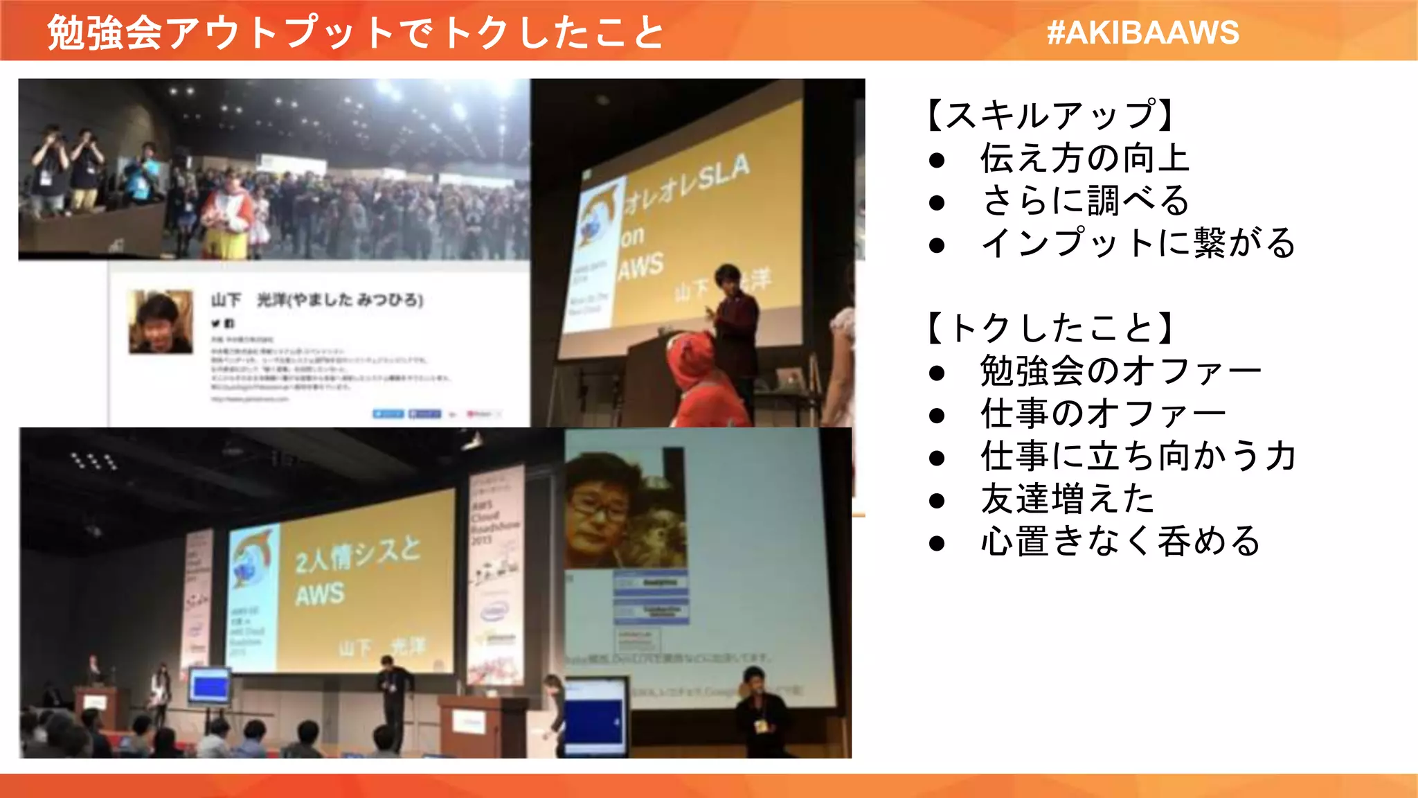 勉強会アウトプットでトクしたこと #AKIBAAWS
【スキルアップ】
● 伝え方の向上
● さらに調べる
● インプットに繋がる
【トクしたこと】
● 勉強会のオファー
● 仕事のオファー
● 仕事に立ち向かう力
● 友達増えた
● 心置きなく呑める
 