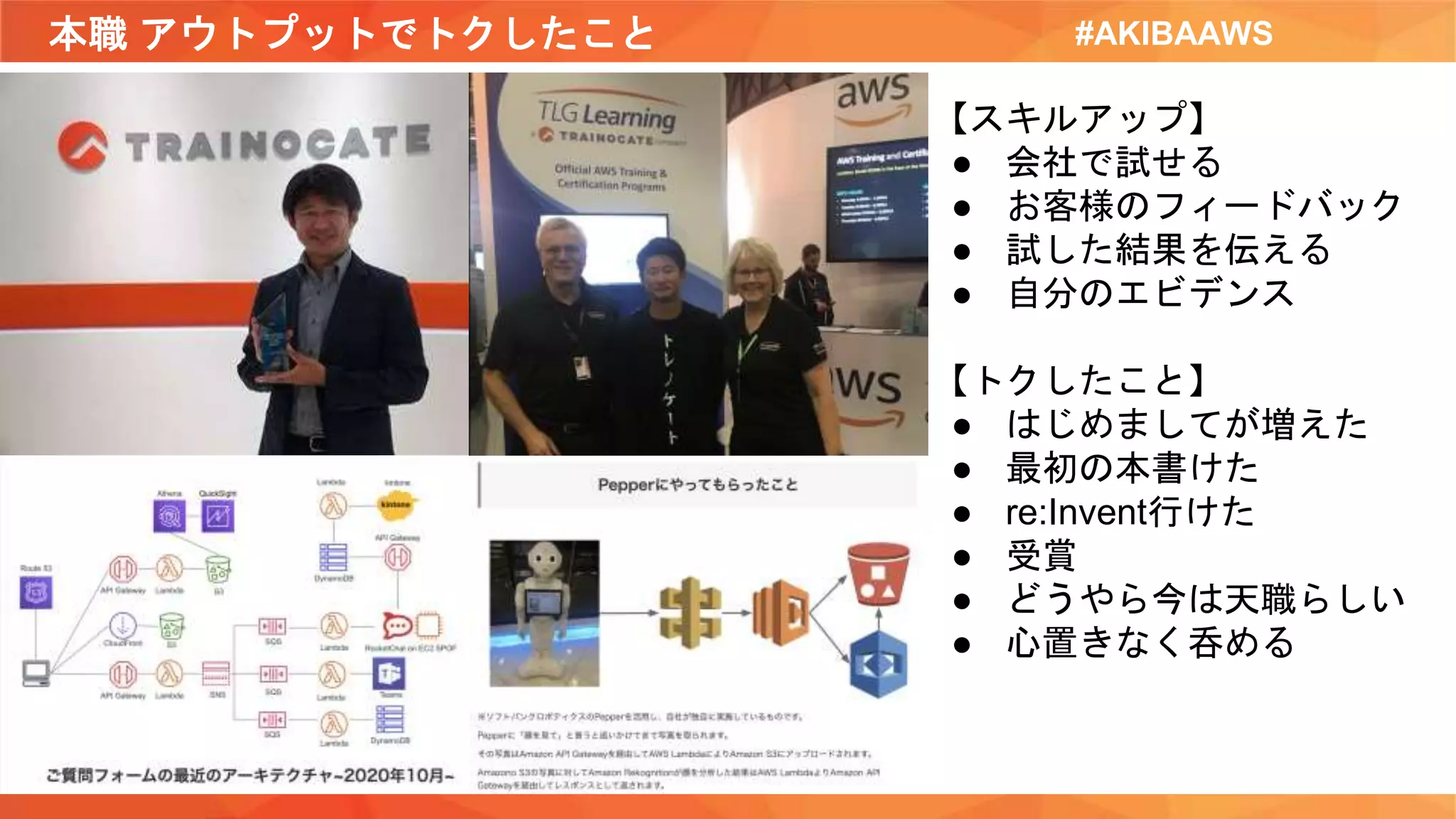 本職 アウトプットでトクしたこと #AKIBAAWS
【スキルアップ】
● 会社で試せる
● お客様のフィードバック
● 試した結果を伝える
● 自分のエビデンス
【トクしたこと】
● はじめましてが増えた
● 最初の本書けた
● re:Invent行けた
● 受賞
● どうやら今は天職らしい
● 心置きなく呑める
 