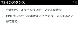 14T2インスタンス
• ⼀定のベースラインパフォーマンスを持つ
• CPUクレジットを消費することでバーストすること
ができる
 