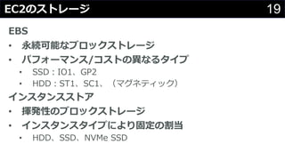 19EC2のストレージ
EBS
• 永続可能なブロックストレージ
• パフォーマンス/コストの異なるタイプ
• SSD：IO1、GP2
• HDD：ST1、SC1、（マグネティック）
インスタンスストア
• 揮発性のブロックストレージ
• インスタンスタイプにより固定の割当
• HDD、SSD、NVMe SSD
 