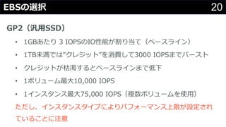 20EBSの選択
GP2（汎⽤SSD）
• 1GBあたり 3 IOPSのIO性能が割り当て（ベースライン）
• 1TB未満では”クレジット”を消費して3000 IOPSまでバースト
• クレジットが枯渇するとベースラインまで低下
• 1ボリューム最⼤10,000 IOPS
• 1インスタンス最⼤75,000 IOPS（複数ボリュームを使⽤）
ただし、インスタンスタイプによりパフォーマンス上限が設定され
ていることに注意
 