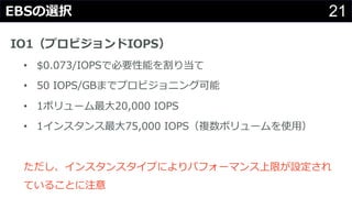 21EBSの選択
IO1（プロビジョンドIOPS）
• $0.073/IOPSで必要性能を割り当て
• 50 IOPS/GBまでプロビジョニング可能
• 1ボリューム最⼤20,000 IOPS
• 1インスタンス最⼤75,000 IOPS（複数ボリュームを使⽤）
ただし、インスタンスタイプによりパフォーマンス上限が設定され
ていることに注意
 