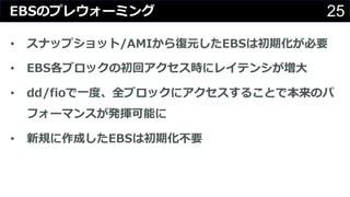 25EBSのプレウォーミング
• スナップショット/AMIから復元したEBSは初期化が必要
• EBS各ブロックの初回アクセス時にレイテンシが増⼤
• dd/fioで⼀度、全ブロックにアクセスすることで本来のパ
フォーマンスが発揮可能に
• 新規に作成したEBSは初期化不要
 