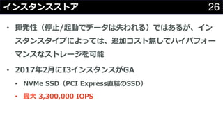 26インスタンスストア
• 揮発性（停⽌/起動でデータは失われる）ではあるが、イン
スタンスタイプによっては、追加コスト無しでハイパフォー
マンスなストレージを可能
• 2017年2⽉にI3インスタンスがGA
• NVMe SSD（PCI Express直結のSSD）
• 最⼤ 3,300,000 IOPS
 