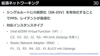 30拡張ネットワーキング
• シングルルートI/O仮想化（SR-IOV）を有効化すること
でPPS、レイテンシが最適化
• 対応インスタンスタイプ
• Intel 82599 Virtual Function（VF）：
C3、C4、D2、I2、R3、M4 (m4.16xlarge を除く)
• Elastic Network Adapter（ENA）：
F1、I3、P2、R4、G3、X1 および m4.16xlarge
http://docs.aws.amazon.com/ja_jp/AWSEC2/latest/UserGuide/enhanced-networking.html
 