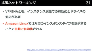 31拡張ネットワーキング
• VF/ENAとも、インスタンス属性での有効化とドライバの
対応が必要
• Amazon Linuxでは対応のインスタンスタイプを選択する
ことで⾃動で有効化される
http://docs.aws.amazon.com/ja_jp/AWSEC2/latest/UserGuide/enhanced-networking.html
 