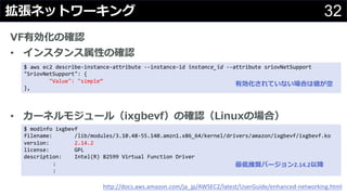 32拡張ネットワーキング
VF有効化の確認
• インスタンス属性の確認
• カーネルモジュール（ixgbevf）の確認（Linuxの場合）
http://docs.aws.amazon.com/ja_jp/AWSEC2/latest/UserGuide/enhanced-networking.html
$ aws ec2 describe-instance-attribute --instance-id instance_id --attribute sriovNetSupport
"SriovNetSupport": {
"Value": "simple”
},
$ modinfo ixgbevf
filename: /lib/modules/3.10.48-55.140.amzn1.x86_64/kernel/drivers/amazon/ixgbevf/ixgbevf.ko
version: 2.14.2
license: GPL
description: Intel(R) 82599 Virtual Function Driver
:
:
有効化されていない場合は値が空
最低推奨バージョン2.14.2以降
 