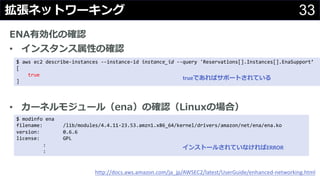 33拡張ネットワーキング
ENA有効化の確認
• インスタンス属性の確認
• カーネルモジュール（ena）の確認（Linuxの場合）
http://docs.aws.amazon.com/ja_jp/AWSEC2/latest/UserGuide/enhanced-networking.html
$ aws ec2 describe-instances --instance-id instance_id --query 'Reservations[].Instances[].EnaSupport’
[
true
]
$ modinfo ena
filename: /lib/modules/4.4.11-23.53.amzn1.x86_64/kernel/drivers/amazon/net/ena/ena.ko
version: 0.6.6
license: GPL
:
:
インストールされていなければERROR
trueであればサポートされている
 