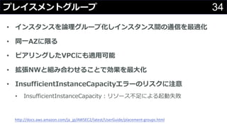 34プレイスメントグループ
• インスタンスを論理グループ化しインスタンス間の通信を最適化
• 同⼀AZに限る
• ピアリングしたVPCにも適⽤可能
• 拡張NWと組み合わせることで効果を最⼤化
• InsufficientInstanceCapacityエラーのリスクに注意
• InsufficientInstanceCapacity：リソース不⾜による起動失敗
http://docs.aws.amazon.com/ja_jp/AWSEC2/latest/UserGuide/placement-groups.html
 