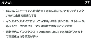 37まとめ
• EC2のパフォーマンスを引き出すためにはCPU/メモリ/ディスク
/NWの全体で最適化する
• インスタンスタイプによってvCPU/メモリ以外にも、ストレージ、
ネットワークのパフォーマンス特性が異なることに注意
• 最新世代のインスタンス + Amazon Linuxであればデフォルト
で最適化される設定が多い
 
