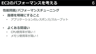 6EC2のパフォーマンスを考える
性能問題/パフォーマンスチューニング
• 指標を明確にすること
• アプリケーションのレスポンス/スループット
• よくある間違い
• CPU使⽤率が⾼い！
• メモリ使⽤率が⾼い！
 
