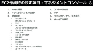 8EC2作成時の設定項⽬：マネジメントコンソール
1. AMIの選択
2. インスタンスタイプの選択
3. 詳細設定
• インスタンス数
• 購⼊オプション（スポット）
• VPC
• サブネット
• パブリックIPの⾃動割当の有無
• プレイスメントグループ
• IAMロール
• シャットダウン動作
• 削除保護
• 詳細モニタリング
• EBS最適化
• テナンシー
• ネットワークインターフェースの設定
• ユーザーデータ
4. ストレージ追加
5. タグ
6. セキュリティグループの選択
7. キーペアの選択
 