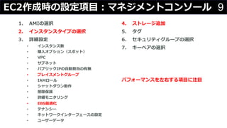 9EC2作成時の設定項⽬：マネジメントコンソール
1. AMIの選択
2. インスタンスタイプの選択
3. 詳細設定
• インスタンス数
• 購⼊オプション（スポット）
• VPC
• サブネット
• パブリックIPの⾃動割当の有無
• プレイスメントグループ
• IAMロール
• シャットダウン動作
• 削除保護
• 詳細モニタリング
• EBS最適化
• テナンシー
• ネットワークインターフェースの設定
• ユーザーデータ
4. ストレージ追加
5. タグ
6. セキュリティグループの選択
7. キーペアの選択
パフォーマンスを左右する項⽬に注⽬
 