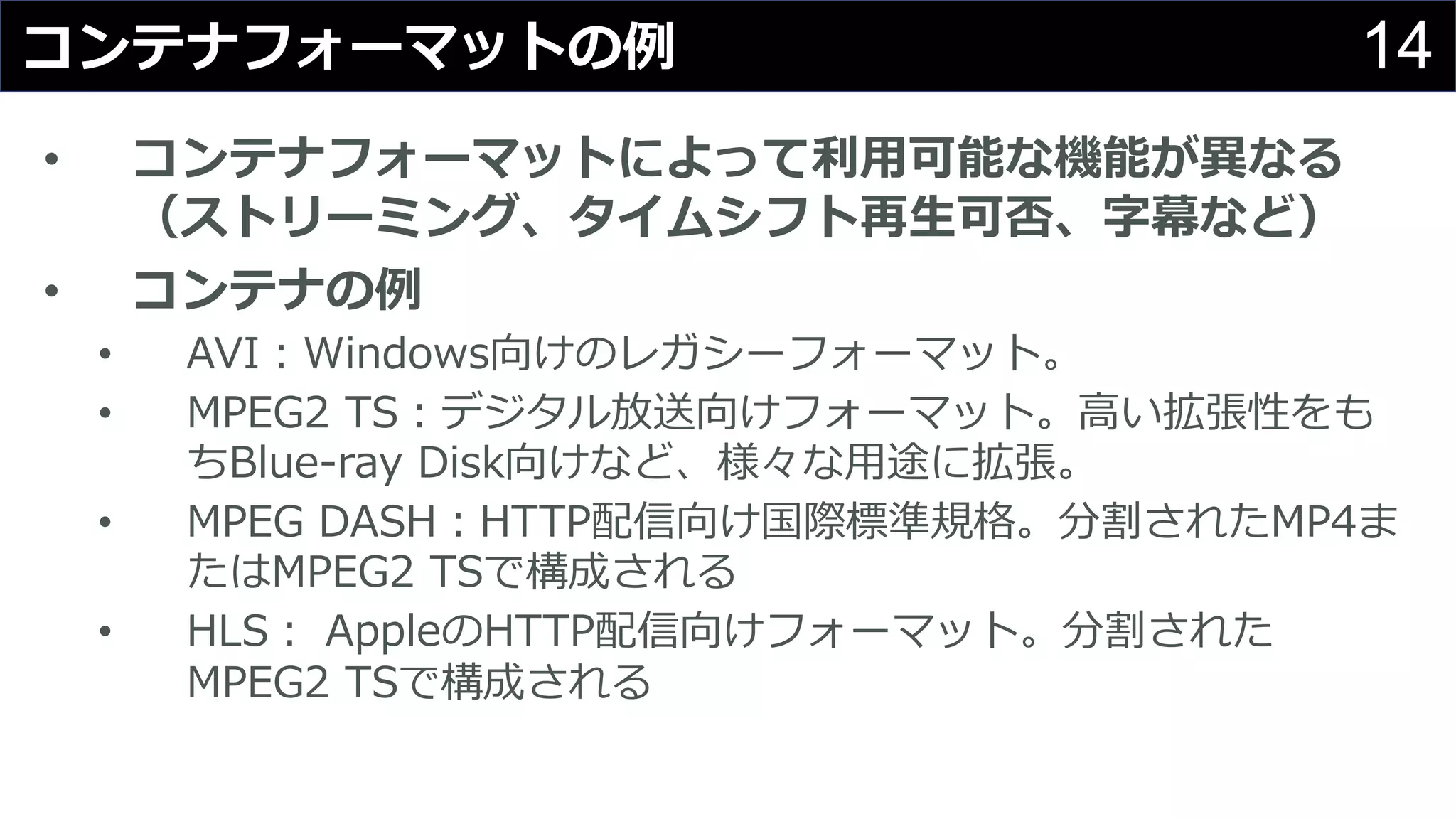 14コンテナフォーマットの例
• コンテナフォーマットによって利⽤可能な機能が異なる
（ストリーミング、タイムシフト再⽣可否、字幕など）
• コンテナの例
• AVI：Windows向けのレガシーフォーマット。
• MPEG2 TS：デジタル放送向けフォーマット。⾼い拡張性をも
ちBlue-ray Disk向けなど、様々な⽤途に拡張。
• MPEG DASH：HTTP配信向け国際標準規格。分割されたMP4ま
たはMPEG2 TSで構成される
• HLS： AppleのHTTP配信向けフォーマット。分割された
MPEG2 TSで構成される
 