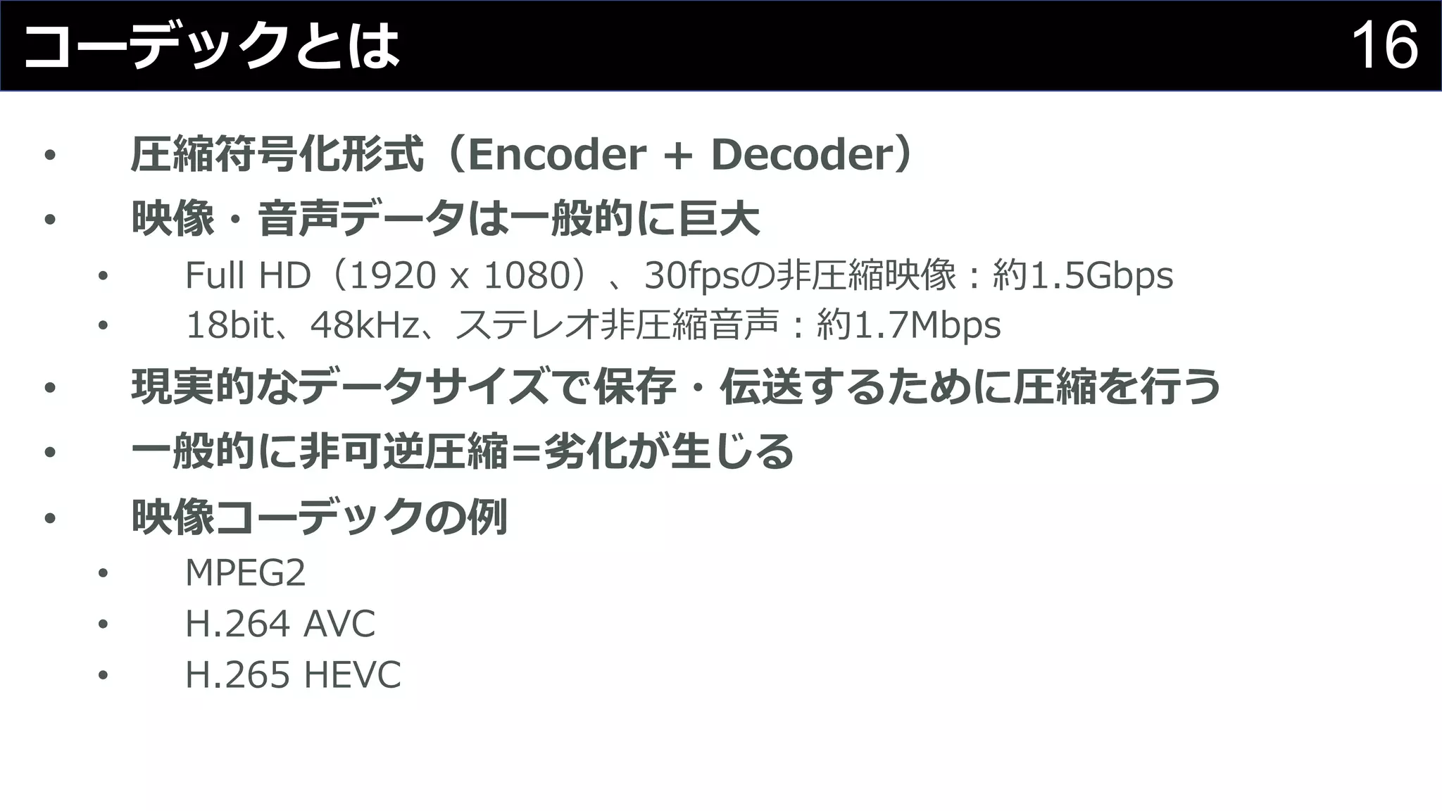 16コーデックとは
• 圧縮符号化形式（Encoder + Decoder）
• 映像・⾳声データは⼀般的に巨⼤
• Full HD（1920 x 1080）、30fpsの⾮圧縮映像：約1.5Gbps
• 18bit、48kHz、ステレオ⾮圧縮⾳声：約1.7Mbps
• 現実的なデータサイズで保存・伝送するために圧縮を⾏う
• ⼀般的に⾮可逆圧縮=劣化が⽣じる
• 映像コーデックの例
• MPEG2
• H.264 AVC
• H.265 HEVC
 