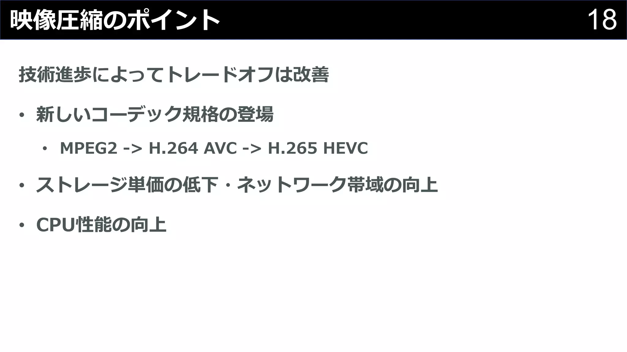 18映像圧縮のポイント
技術進歩によってトレードオフは改善
• 新しいコーデック規格の登場
• MPEG2 -> H.264 AVC -> H.265 HEVC
• ストレージ単価の低下・ネットワーク帯域の向上
• CPU性能の向上
 