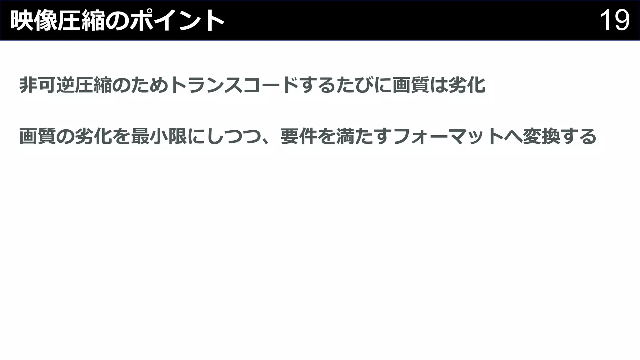 19映像圧縮のポイント
⾮可逆圧縮のためトランスコードするたびに画質は劣化
画質の劣化を最⼩限にしつつ、要件を満たすフォーマットへ変換する
 