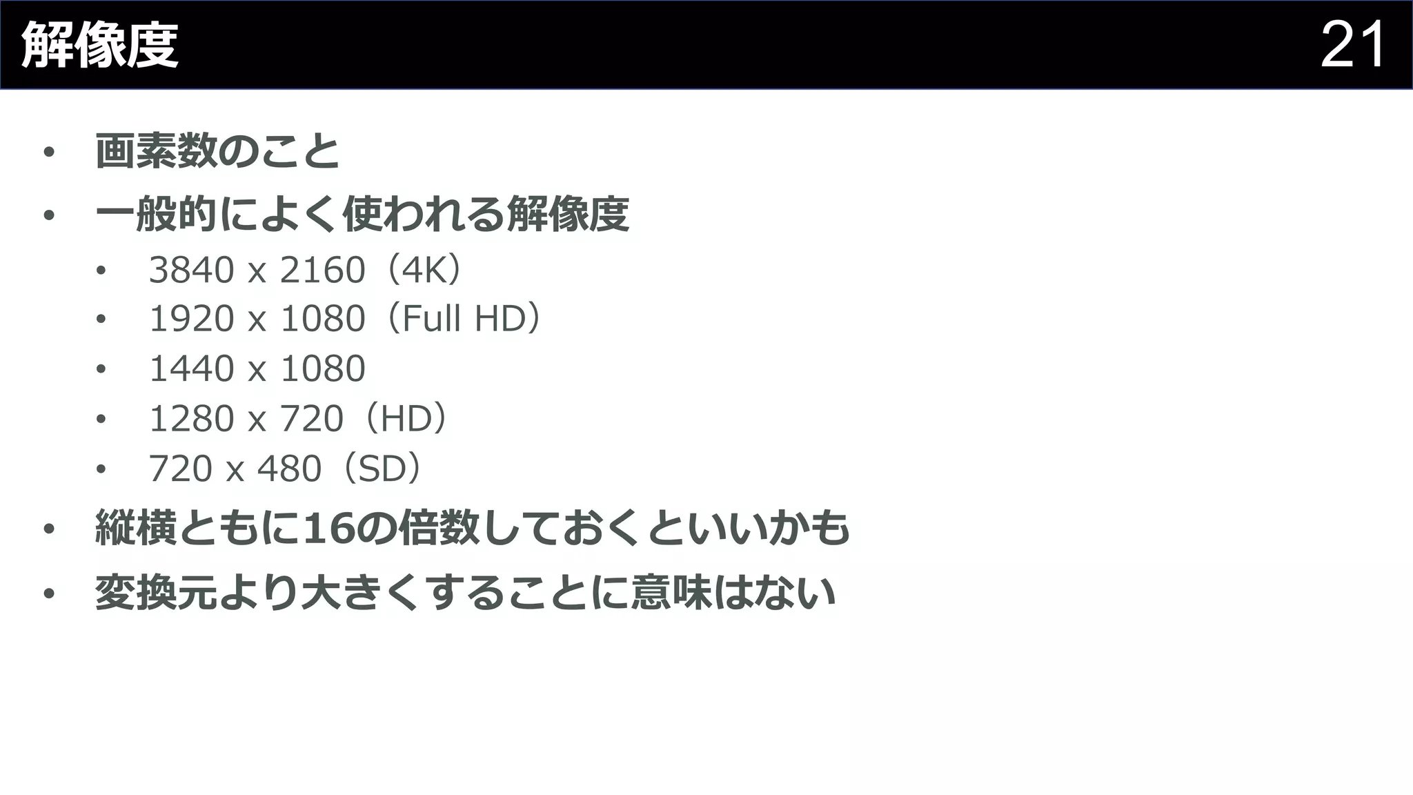 21解像度
• 画素数のこと
• ⼀般的によく使われる解像度
• 3840 x 2160（4K）
• 1920 x 1080（Full HD）
• 1440 x 1080
• 1280 x 720（HD）
• 720 x 480（SD）
• 縦横ともに16の倍数しておくといいかも
• 変換元より⼤きくすることに意味はない
 
