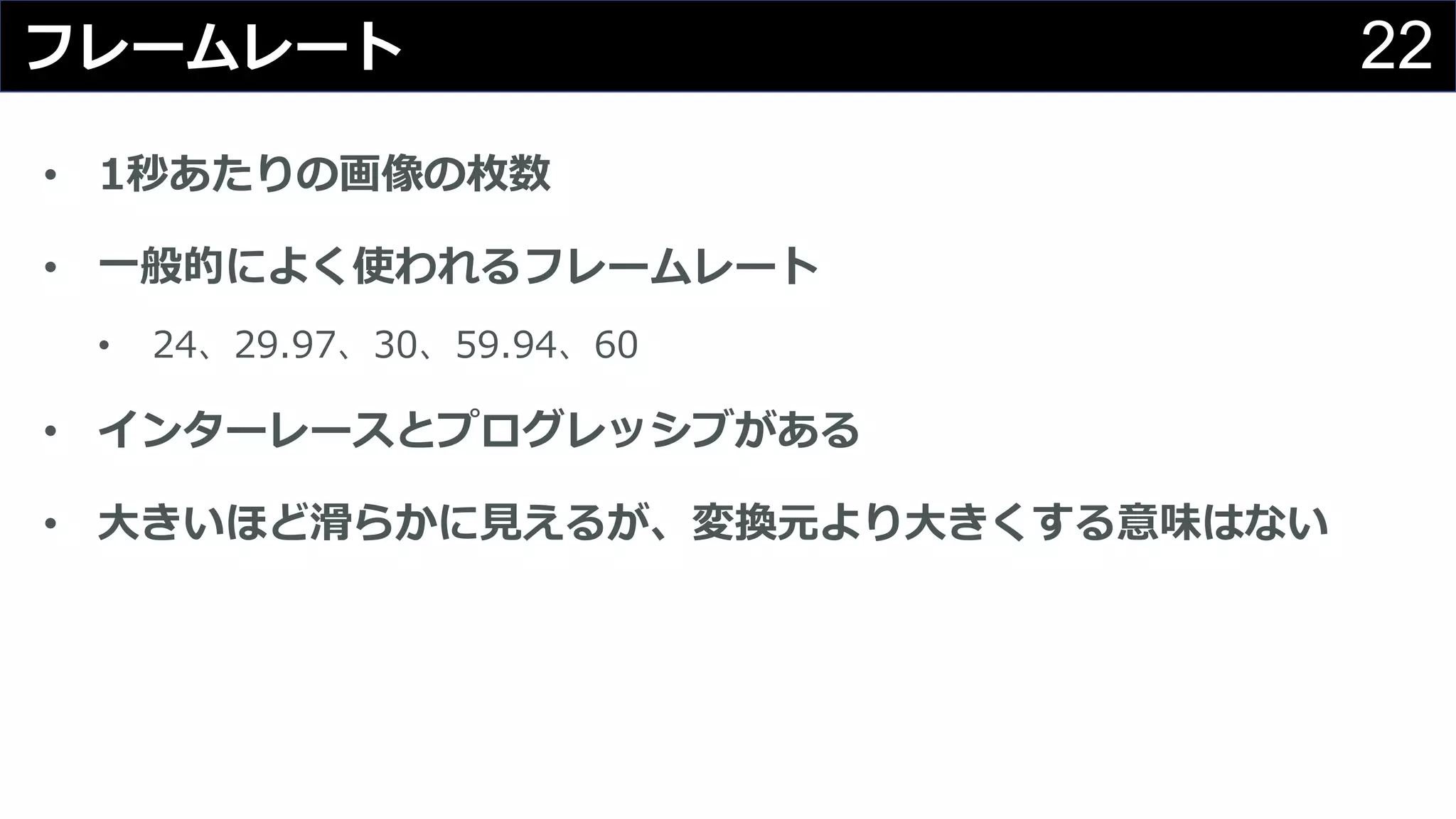 22フレームレート
• 1秒あたりの画像の枚数
• ⼀般的によく使われるフレームレート
• 24、29.97、30、59.94、60
• インターレースとプログレッシブがある
• ⼤きいほど滑らかに⾒えるが、変換元より⼤きくする意味はない
 