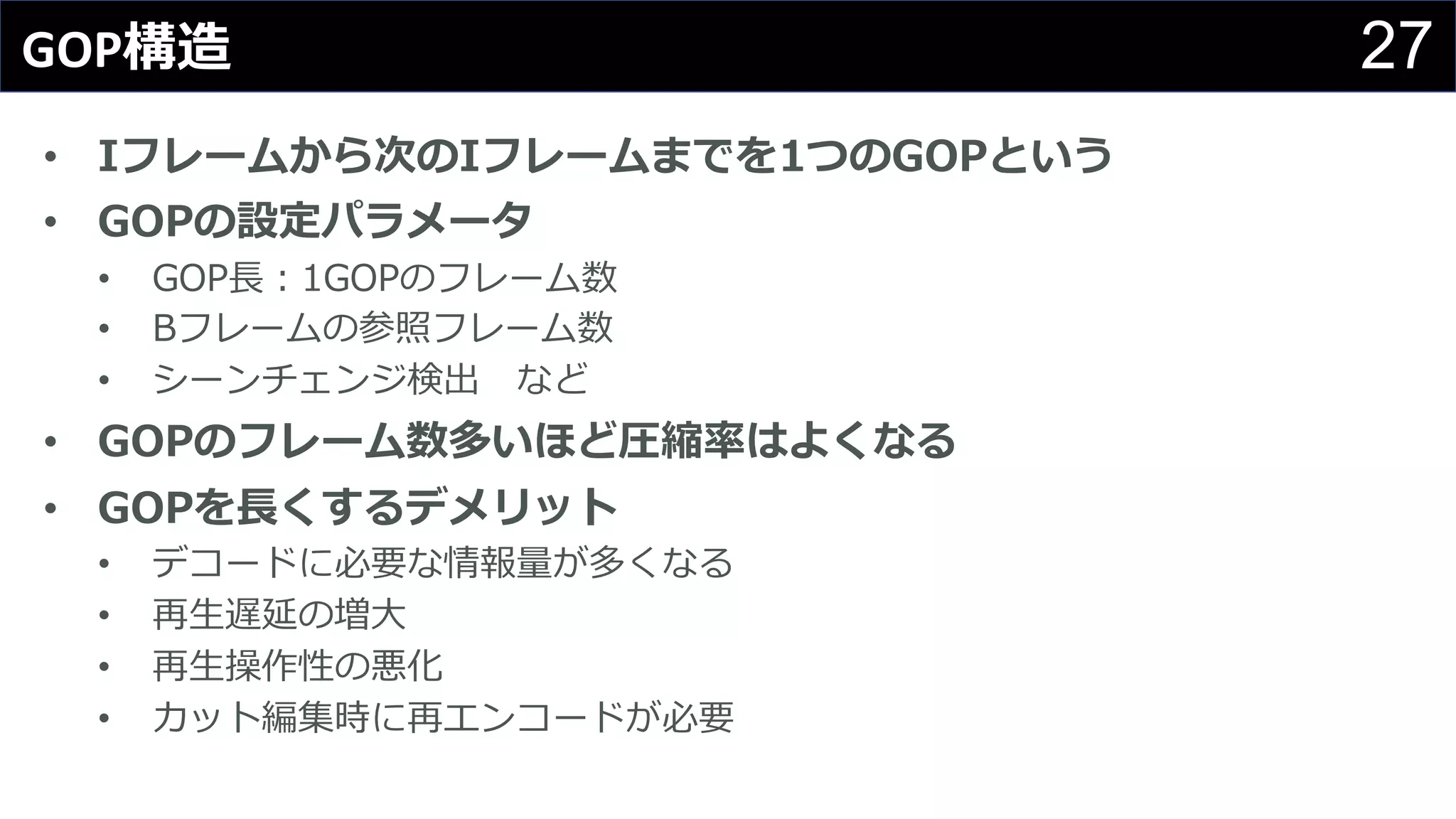 27GOP構造
• Iフレームから次のIフレームまでを1つのGOPという
• GOPの設定パラメータ
• GOP⻑：1GOPのフレーム数
• Bフレームの参照フレーム数
• シーンチェンジ検出 など
• GOPのフレーム数多いほど圧縮率はよくなる
• GOPを⻑くするデメリット
• デコードに必要な情報量が多くなる
• 再⽣遅延の増⼤
• 再⽣操作性の悪化
• カット編集時に再エンコードが必要
 