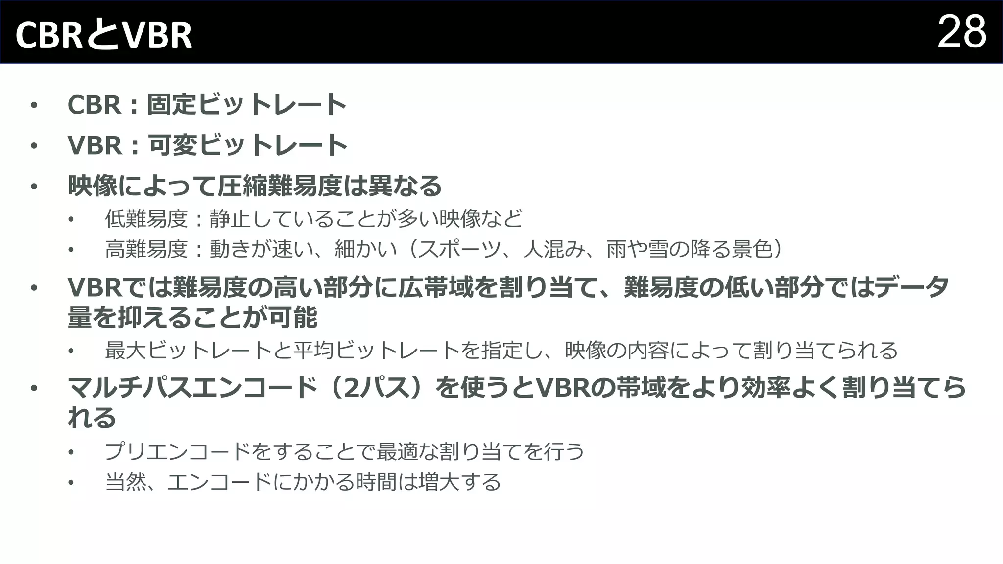 28CBRとVBR
• CBR：固定ビットレート
• VBR：可変ビットレート
• 映像によって圧縮難易度は異なる
• 低難易度：静⽌していることが多い映像など
• ⾼難易度：動きが速い、細かい（スポーツ、⼈混み、⾬や雪の降る景⾊）
• VBRでは難易度の⾼い部分に広帯域を割り当て、難易度の低い部分ではデータ
量を抑えることが可能
• 最⼤ビットレートと平均ビットレートを指定し、映像の内容によって割り当てられる
• マルチパスエンコード（2パス）を使うとVBRの帯域をより効率よく割り当てら
れる
• プリエンコードをすることで最適な割り当てを⾏う
• 当然、エンコードにかかる時間は増⼤する
 