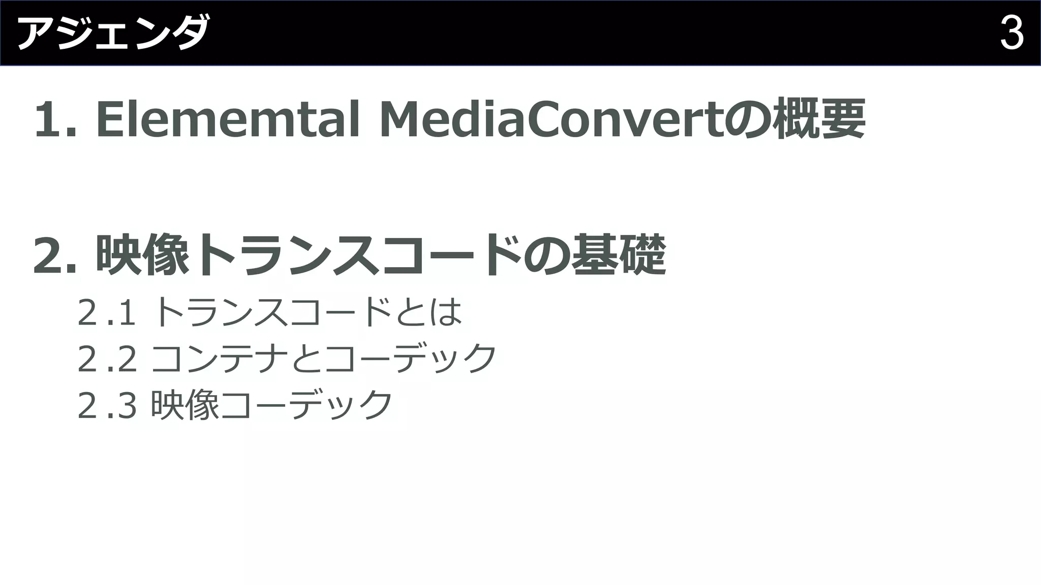 3アジェンダ
1. Elememtal MediaConvertの概要
2. 映像トランスコードの基礎
２.1 トランスコードとは
２.2 コンテナとコーデック
２.3 映像コーデック
 
