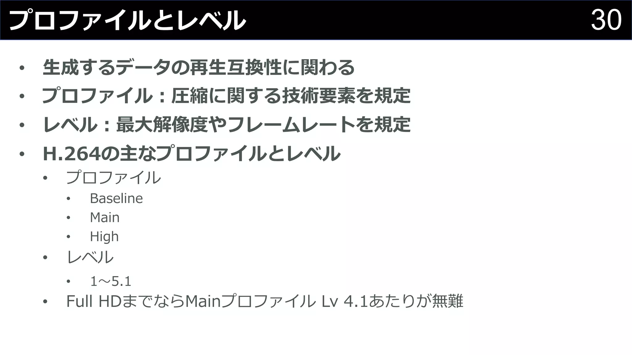 30プロファイルとレベル
• ⽣成するデータの再⽣互換性に関わる
• プロファイル：圧縮に関する技術要素を規定
• レベル：最⼤解像度やフレームレートを規定
• H.264の主なプロファイルとレベル
• プロファイル
• Baseline
• Main
• High
• レベル
• 1〜5.1
• Full HDまでならMainプロファイル Lv 4.1あたりが無難
 