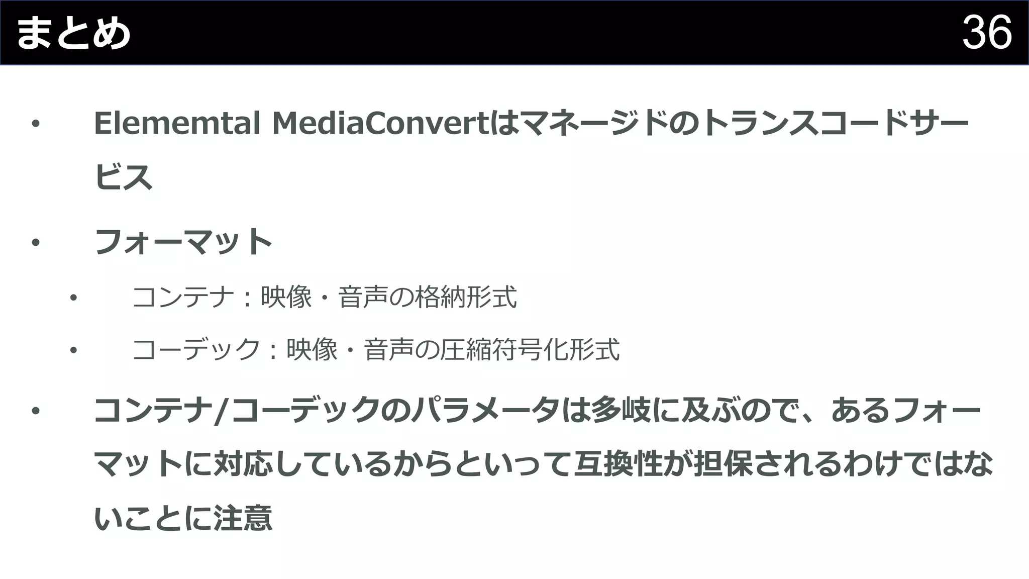36まとめ
• Elememtal MediaConvertはマネージドのトランスコードサー
ビス
• フォーマット
• コンテナ：映像・⾳声の格納形式
• コーデック：映像・⾳声の圧縮符号化形式
• コンテナ/コーデックのパラメータは多岐に及ぶので、あるフォー
マットに対応しているからといって互換性が担保されるわけではな
いことに注意
 