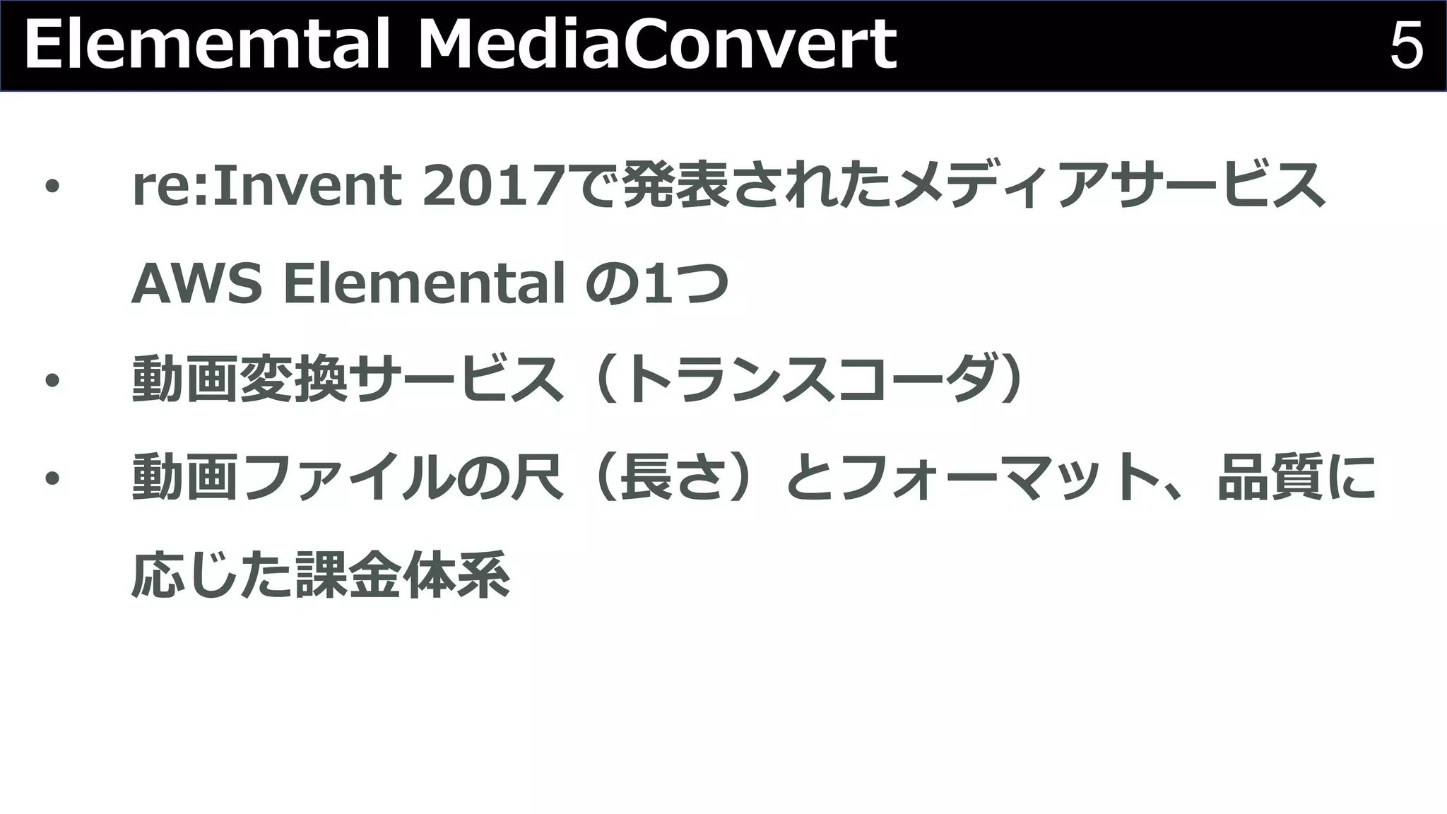 5Elememtal MediaConvert
• re:Invent 2017で発表されたメディアサービス
AWS Elemental の1つ
• 動画変換サービス（トランスコーダ）
• 動画ファイルの尺（⻑さ）とフォーマット、品質に
応じた課⾦体系
 