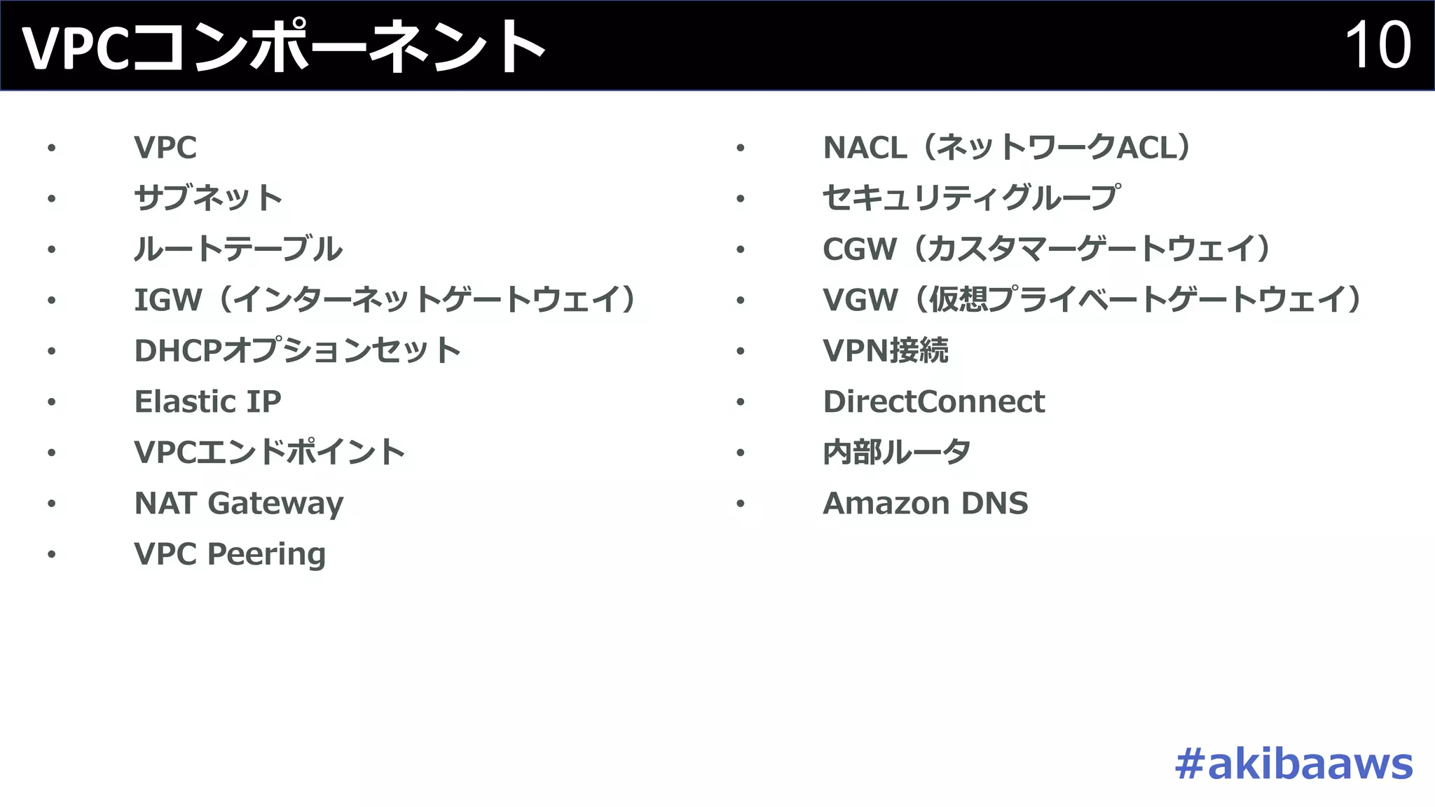 10VPCコンポーネント
• NACL（ネットワークACL）
• セキュリティグループ
• CGW（カスタマーゲートウェイ）
• VGW（仮想プライベートゲートウェイ）
• VPN接続
• DirectConnect
• 内部ルータ
• Amazon DNS
• VPC
• サブネット
• ルートテーブル
• IGW（インターネットゲートウェイ）
• DHCPオプションセット
• Elastic IP
• VPCエンドポイント
• NAT Gateway
• VPC Peering
#akibaaws
 