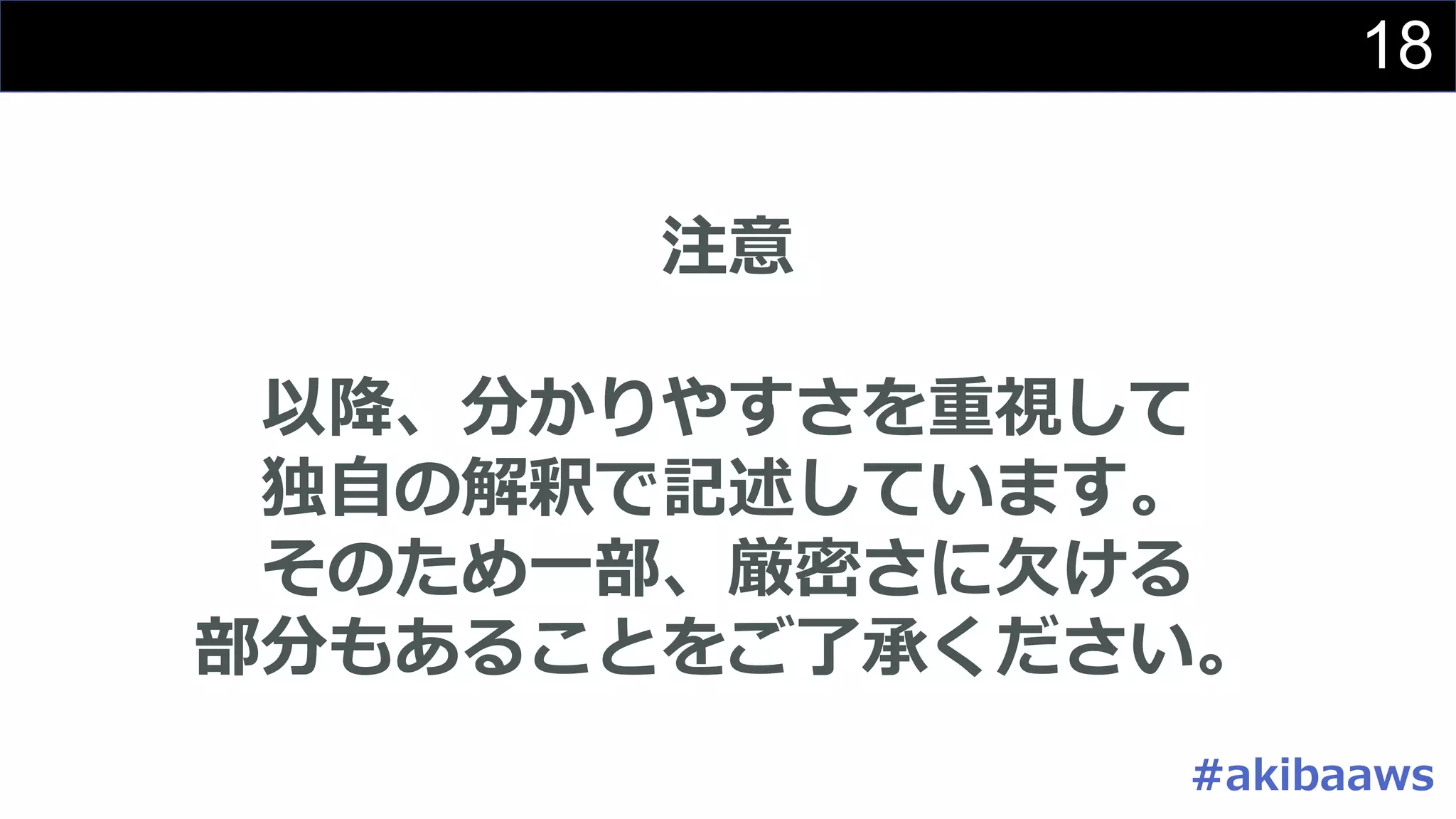 18
注意
以降、分かりやすさを重視して
独⾃の解釈で記述しています。
そのため⼀部、厳密さに⽋ける
部分もあることをご了承ください。
#akibaaws
 