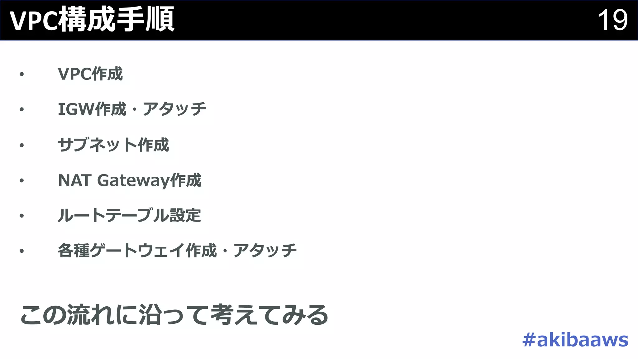 19VPC構成⼿順
• VPC作成
• IGW作成・アタッチ
• サブネット作成
• NAT Gateway作成
• ルートテーブル設定
• 各種ゲートウェイ作成・アタッチ
この流れに沿って考えてみる
#akibaaws
 