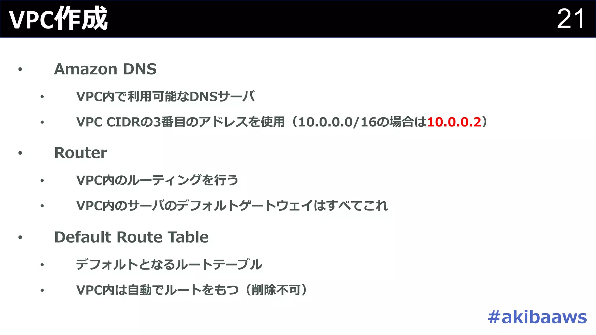 21VPC作成
• Amazon DNS
• VPC内で利⽤可能なDNSサーバ
• VPC CIDRの3番⽬のアドレスを使⽤（10.0.0.0/16の場合は10.0.0.2）
• Router
• VPC内のルーティングを⾏う
• VPC内のサーバのデフォルトゲートウェイはすべてこれ
• Default Route Table
• デフォルトとなるルートテーブル
• VPC内は⾃動でルートをもつ（削除不可）
#akibaaws
 