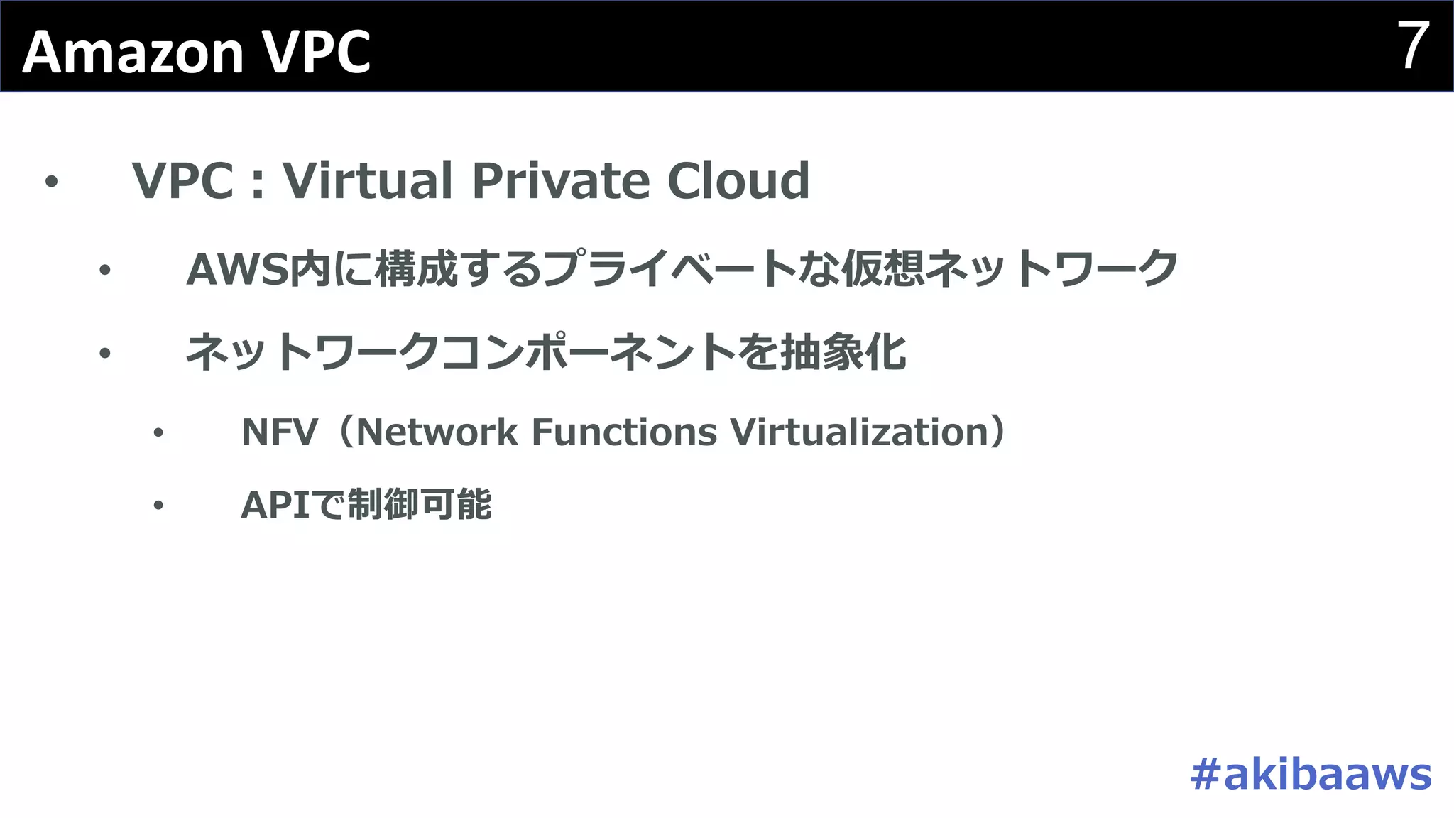 7Amazon	VPC
• VPC：Virtual Private Cloud
• AWS内に構成するプライベートな仮想ネットワーク
• ネットワークコンポーネントを抽象化
• NFV（Network Functions Virtualization）
• APIで制御可能
#akibaaws
 