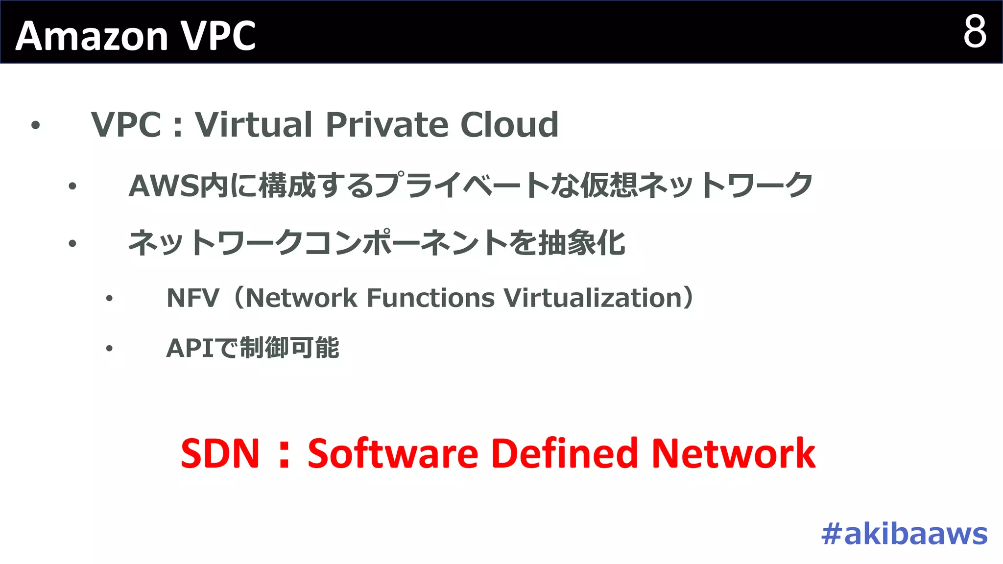 8Amazon	VPC
• VPC：Virtual Private Cloud
• AWS内に構成するプライベートな仮想ネットワーク
• ネットワークコンポーネントを抽象化
• NFV（Network Functions Virtualization）
• APIで制御可能
SDN：Software	Defined	Network
#akibaaws
 