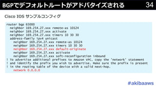 34BGP
router bgp 65000
neighbor 169.254.27.xxx remote-as 10124
neighbor 169.254.27.xxx activate
neighbor 169.254.27.xxx timers 10 30 30
address-family ipv4 unicast
neighbor 169.254.27.xxx remote-as 10124
neighbor 169.254.27.xxx timers 10 30 30
neighbor 169.254.27.xxx default-originate
neighbor 169.254.27.xxx activate
neighbor 169.254.27.xxx soft-reconfiguration inbound
! To advertise additional prefixes to Amazon VPC, copy the 'network' statement
! and identify the prefix you wish to advertise. Make sure the prefix is present
! in the routing table of the device with a valid next-hop.
network 0.0.0.0
#
 
