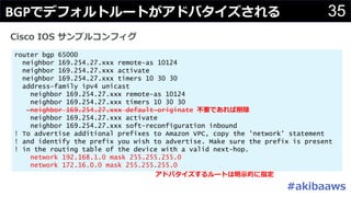 #
35
router bgp 65000
neighbor 169.254.27.xxx remote-as 10124
neighbor 169.254.27.xxx activate
neighbor 169.254.27.xxx timers 10 30 30
address-family ipv4 unicast
neighbor 169.254.27.xxx remote-as 10124
neighbor 169.254.27.xxx timers 10 30 30
neighbor 169.254.27.xxx default-originate
neighbor 169.254.27.xxx activate
neighbor 169.254.27.xxx soft-reconfiguration inbound
! To advertise additional prefixes to Amazon VPC, copy the 'network' statement
! and identify the prefix you wish to advertise. Make sure the prefix is present
! in the routing table of the device with a valid next-hop.
network 192.168.1.0 mask 255.255.255.0
network 172.16.0.0 mask 255.255.255.0
O
C I
BGP C
 