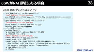 #
38
crypto keyring keyring-vpn-xxxxxxxx-0
local-address xxx.xxx.xxx.xxx
pre-shared-key address yyy.yyy.yyy.yyy key xxxxxxxxxxxxxxxxxxxxxxxxxxx
~~~~~~~~ ~~~~~~~~
crypto isakmp profile isakmp-vpn-xxxxxxxx-0
local-address xxx.xxx.xxx.xxx
match identity address yyy.yyy.yyy.yyy
keyring keyring-vpn-xxxxxxxx
~~~~~~~~ ~~~~~~~~
interface Tunnel1
ip address 169.254.27.xxx 255.255.255.252
ip virtual-reassembly
tunnel source xxx.xxx.xxx.xxx
tunnel destination yyy.yyy.yyy.yyy
tunnel mode ipsec ipv4
tunnel protection ipsec profile ipsec-vpn-xxxxxxxx-0
! This option causes the router to reduce the Maximum Segment Size of
! TCP packets to prevent packet fragmentation.
ip tcp adjust-mss 1379
no shutdo
CGW NAT
 