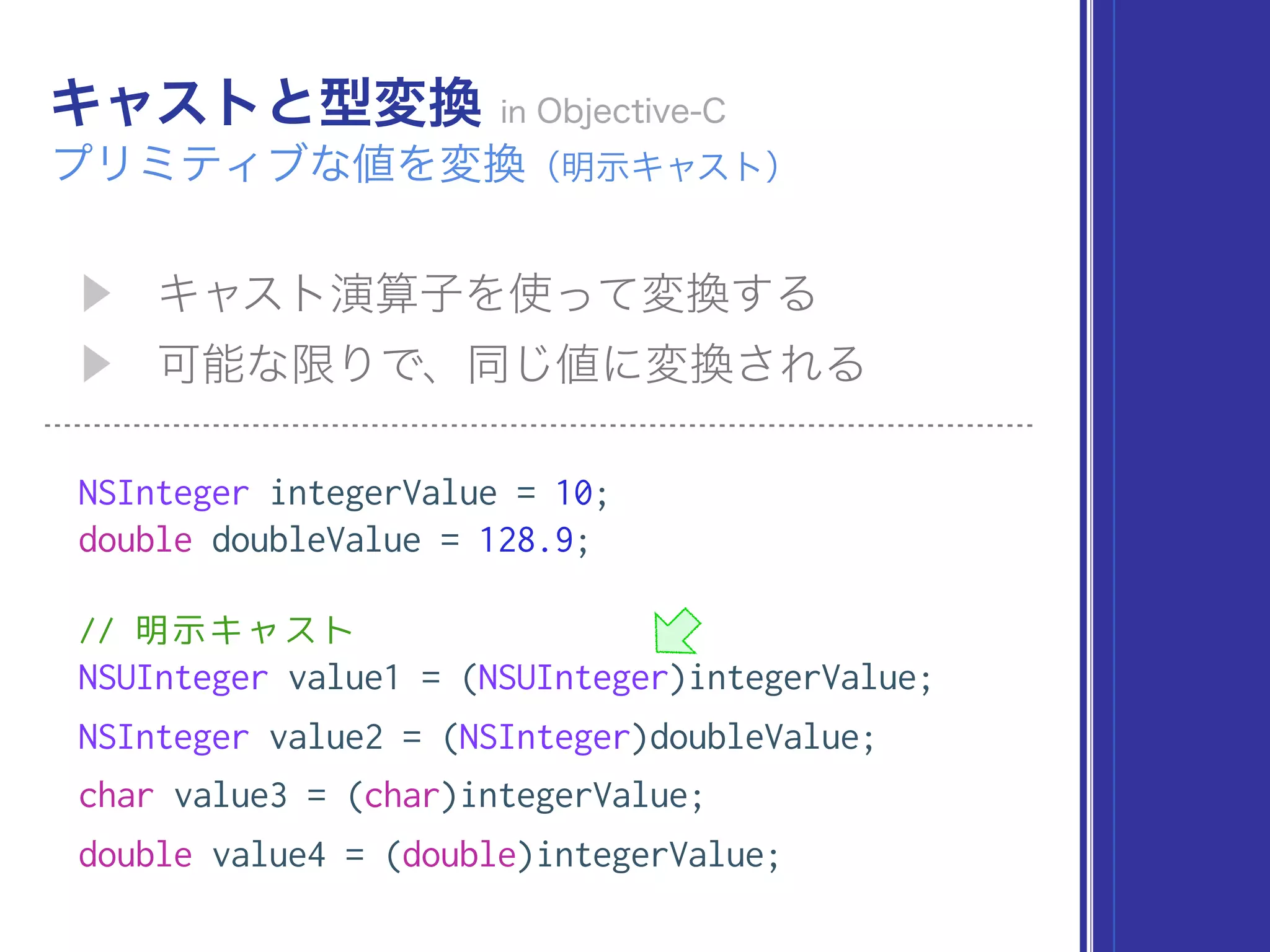 NSInteger integerValue = 10;
double doubleValue = 128.9;
// 明示キャスト
NSUInteger value1 = (NSUInteger)integerValue;
NSInteger value2 = (NSInteger)doubleValue;
char value3 = (char)integerValue;
double value4 = (double)integerValue;
 