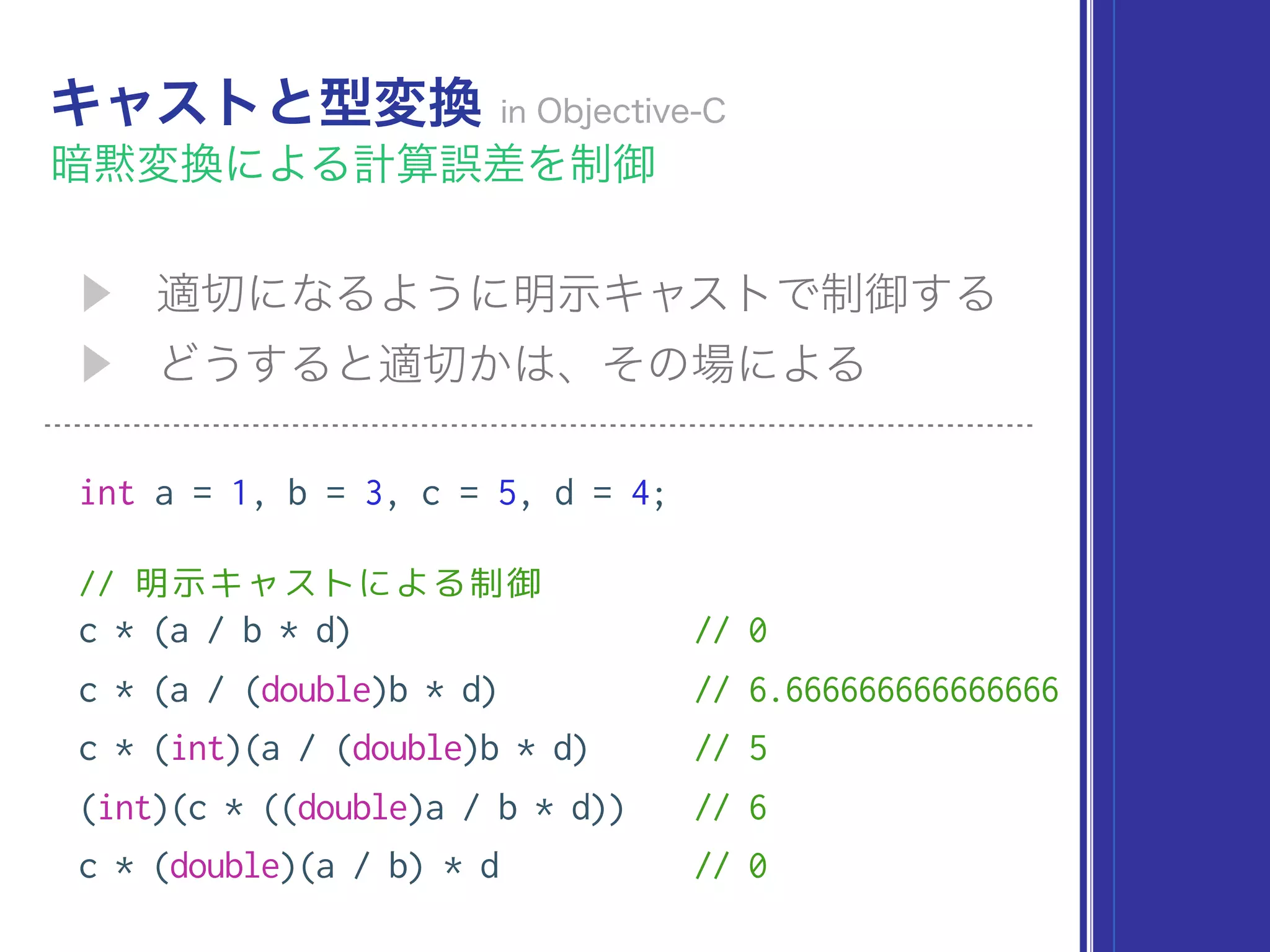 int a = 1, b = 3, c = 5, d = 4;
// 明示キャストによる制御
c * (a / b * d) // 0
c * (a / (double)b * d) // 6.666666666666666
c * (int)(a / (double)b * d) // 5
(int)(c * ((double)a / b * d)) // 6
c * (double)(a / b) * d // 0
 