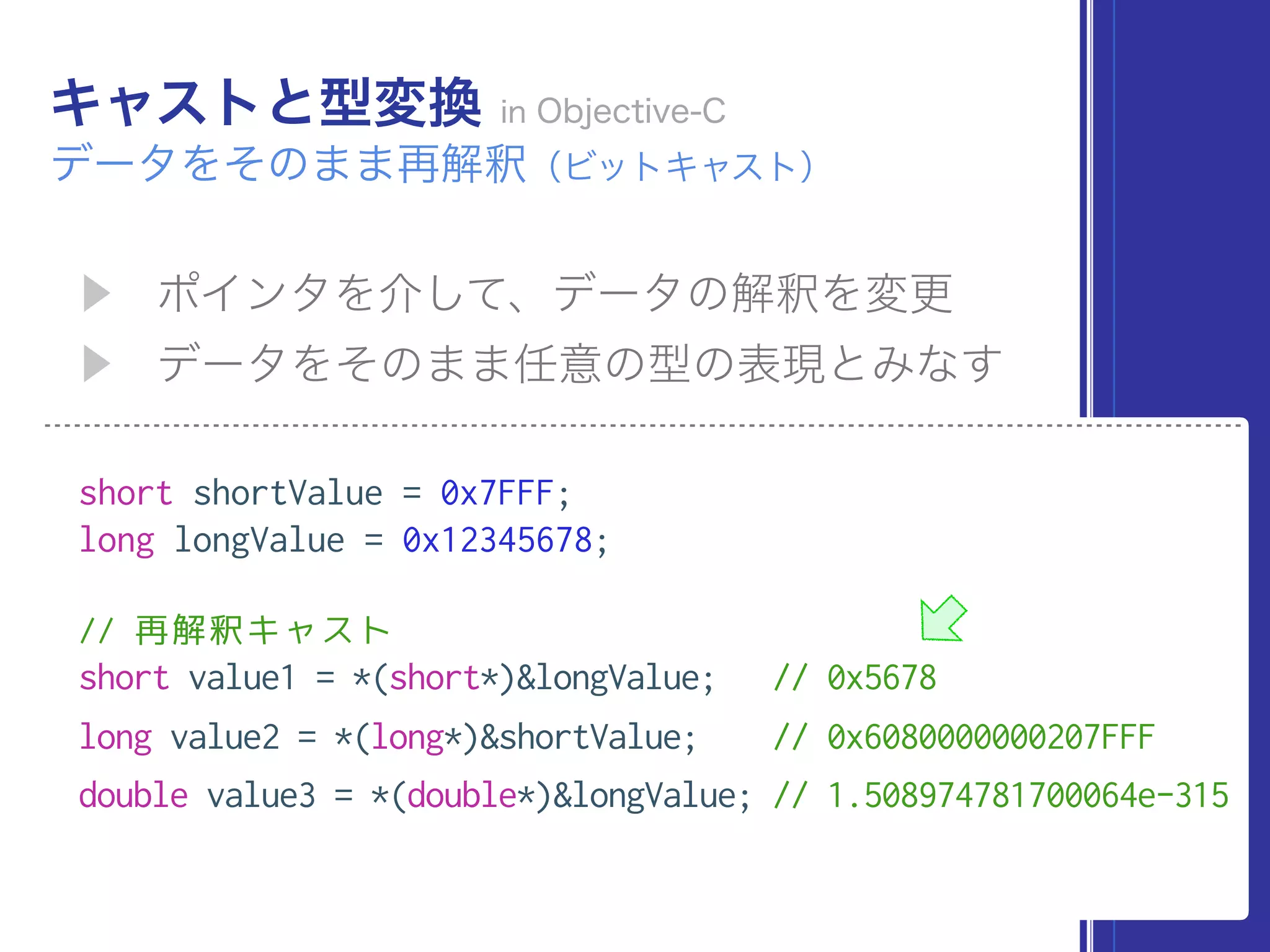 short shortValue = 0x7FFF;
long longValue = 0x12345678;
// 再解釈キャスト
short value1 = *(short*)&longValue; // 0x5678
long value2 = *(long*)&shortValue; // 0x6080000000207FFF
double value3 = *(double*)&longValue; // 1.508974781700064e-315
 
