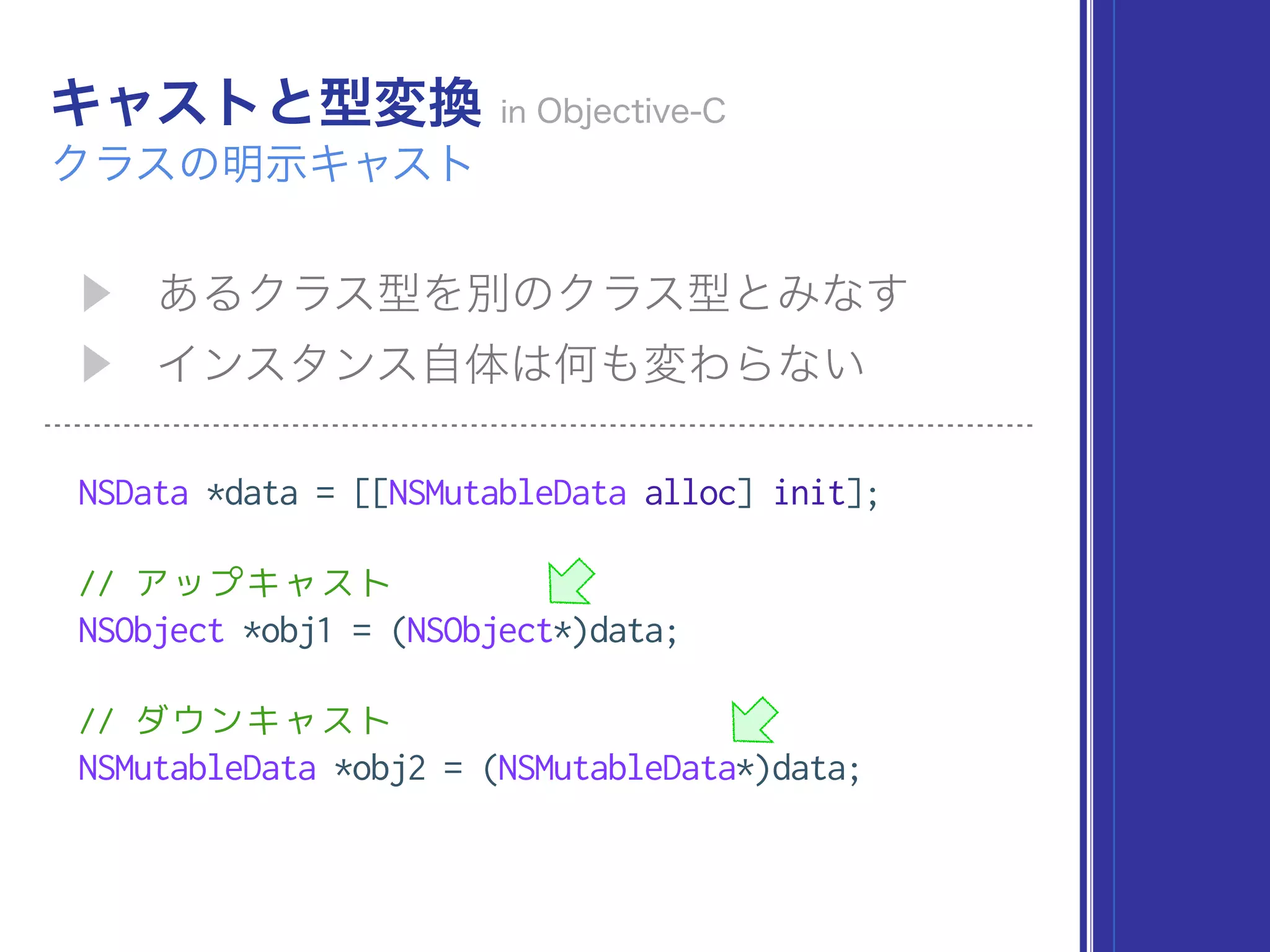 NSData *data = [[NSMutableData alloc] init];
// アップキャスト
NSObject *obj1 = (NSObject*)data;
// ダウンキャスト
NSMutableData *obj2 = (NSMutableData*)data;
 