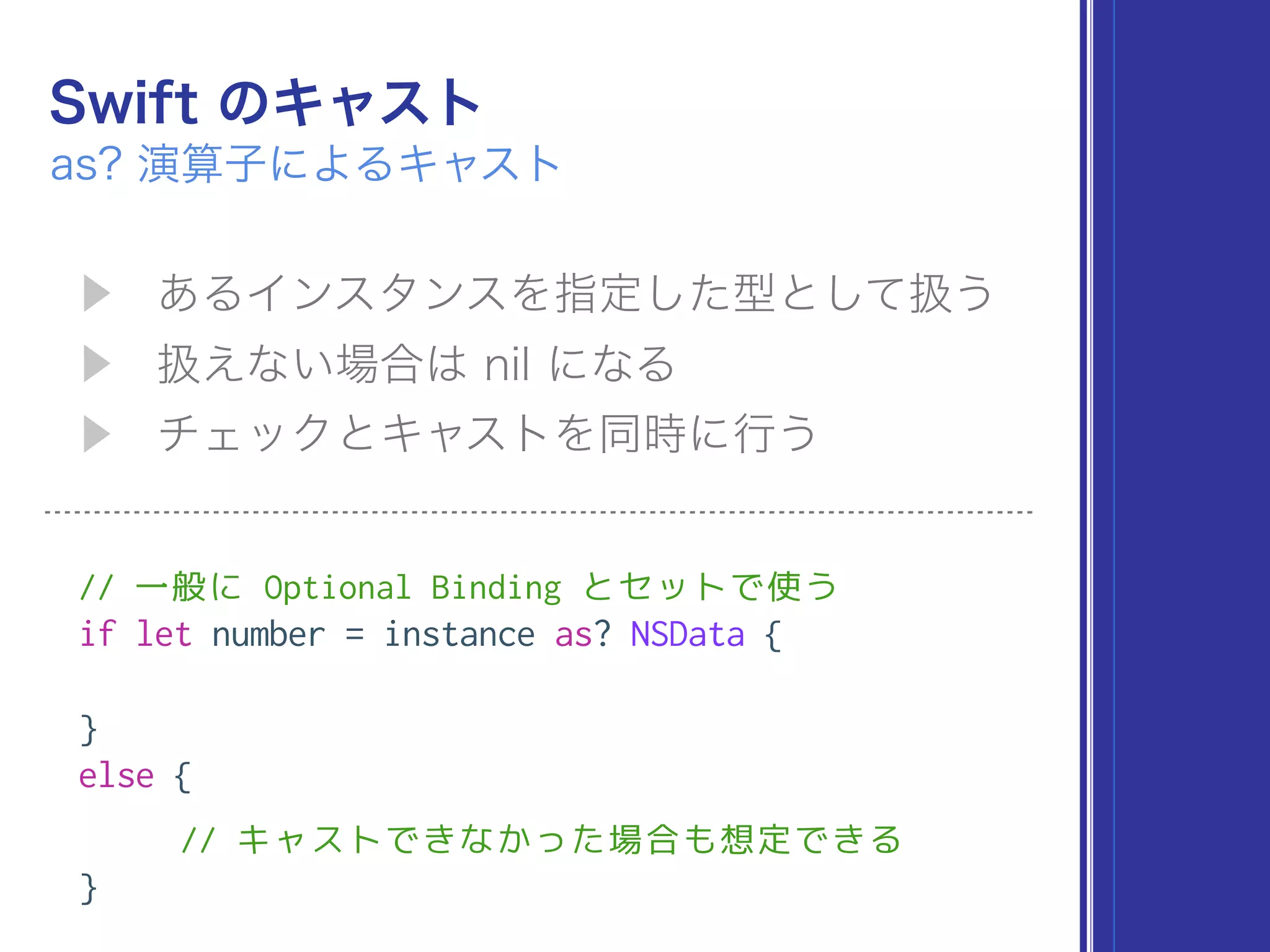 // 一般に Optional Binding とセットで使う
if let number = instance as? NSData {
}
else {
// キャストできなかった場合も想定できる
}
 