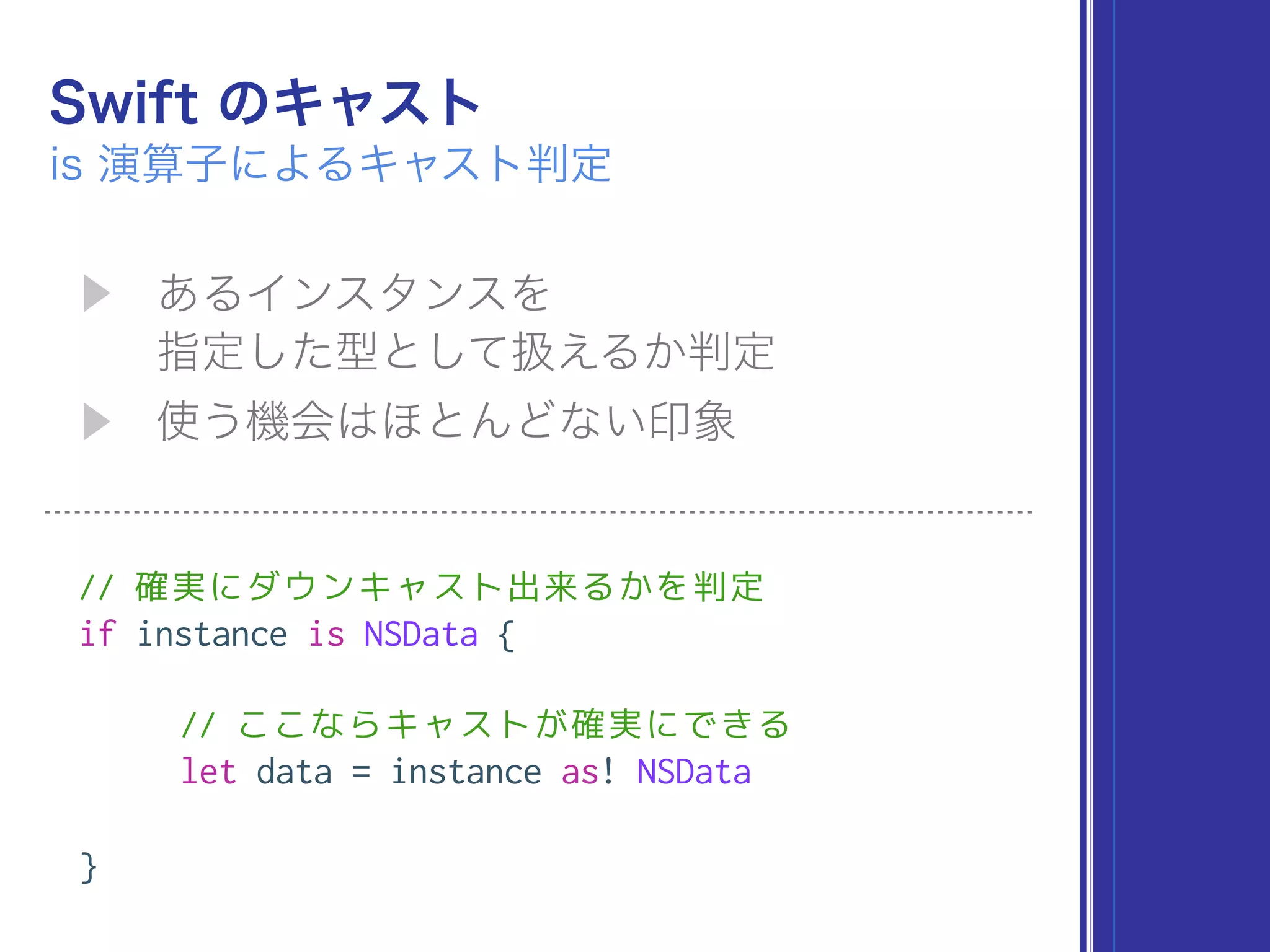 // 確実にダウンキャスト出来るかを判定
if instance is NSData {
// ここならキャストが確実にできる
let data = instance as! NSData
}
 
 