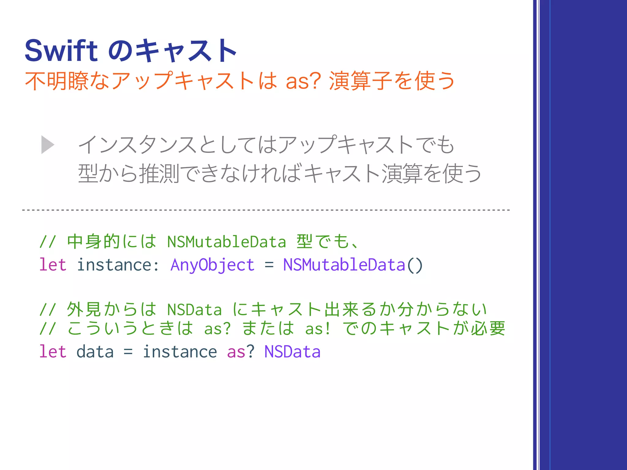 // 中身的には NSMutableData 型でも、
let instance: AnyObject = NSMutableData()
// 外見からは NSData にキャスト出来るか分からない 
// こういうときは as? または as! でのキャストが必要
let data = instance as? NSData
 
 