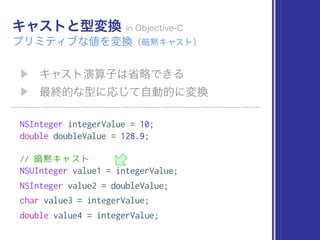 NSInteger integerValue = 10;
double doubleValue = 128.9;
// 暗黙キャスト
NSUInteger value1 = integerValue;
NSInteger value2 = doubleValue;
char value3 = integerValue;
double value4 = integerValue;
 