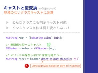 NSString *obj = [[NSString alloc] init];
// 無関係な型へのキャスト
NSNumber *number = (NSNumber*)obj;
// メソッドが存在しなければ実行時エラー
NSString *text = [number descriptionWithLocale: nil];
 
