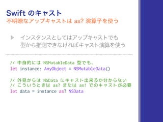 // 中身的には NSMutableData 型でも、
let instance: AnyObject = NSMutableData()
// 外見からは NSData にキャスト出来るか分からない 
// こういうときは as? または as! でのキャストが必要
let data = instance as? NSData
 
 